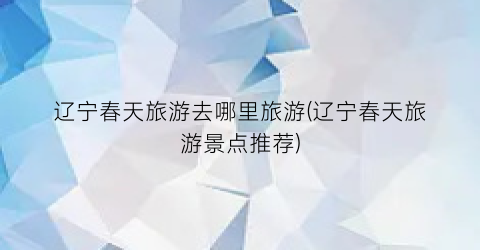 辽宁春天旅游去哪里旅游(辽宁春天旅游景点推荐)