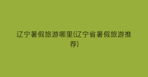 辽宁暑假旅游哪里(辽宁省暑假旅游推荐)
