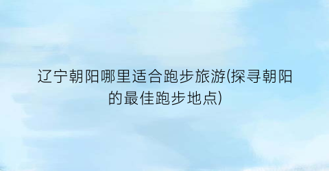辽宁朝阳哪里适合跑步旅游(探寻朝阳的最佳跑步地点)