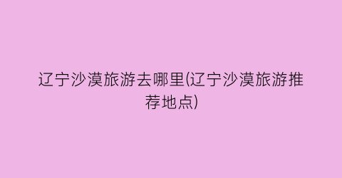 辽宁沙漠旅游去哪里(辽宁沙漠旅游推荐地点)