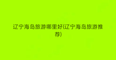 辽宁海岛旅游哪里好(辽宁海岛旅游推荐)