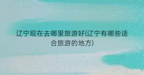 辽宁现在去哪里旅游好(辽宁有哪些适合旅游的地方)