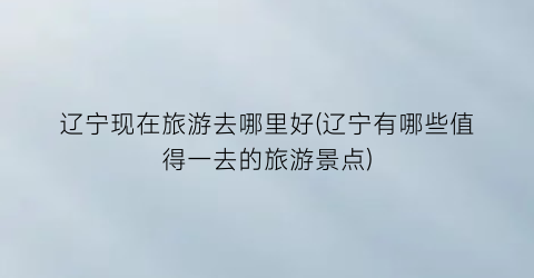 辽宁现在旅游去哪里好(辽宁有哪些值得一去的旅游景点)