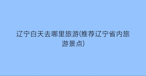 辽宁白天去哪里旅游(推荐辽宁省内旅游景点)