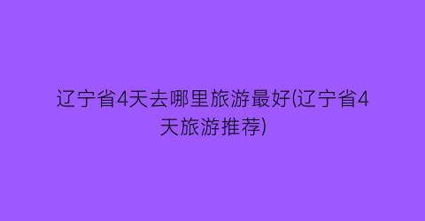 辽宁省4天去哪里旅游最好(辽宁省4天旅游推荐)