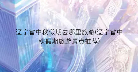 辽宁省中秋假期去哪里旅游(辽宁省中秋假期旅游景点推荐)