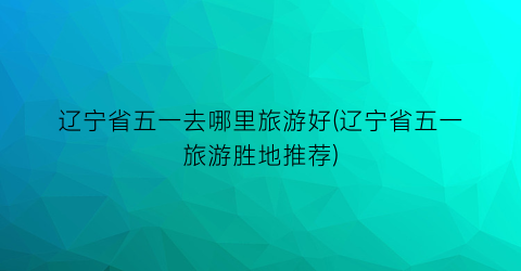辽宁省五一去哪里旅游好(辽宁省五一旅游胜地推荐)