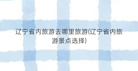 辽宁省内旅游去哪里旅游(辽宁省内旅游景点选择)