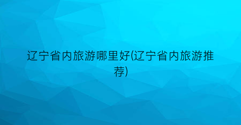 辽宁省内旅游哪里好(辽宁省内旅游推荐)