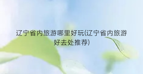 辽宁省内旅游哪里好玩(辽宁省内旅游好去处推荐)