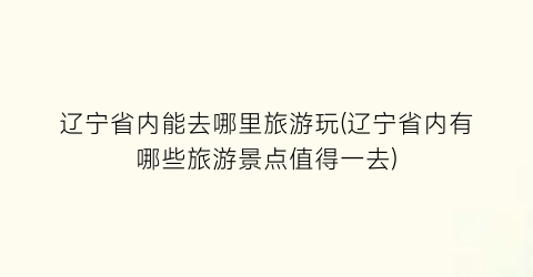 辽宁省内能去哪里旅游玩(辽宁省内有哪些旅游景点值得一去)