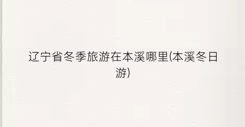 辽宁省冬季旅游在本溪哪里(本溪冬日游)