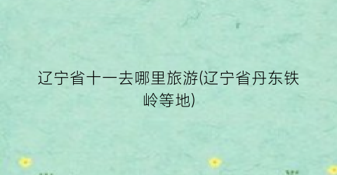 辽宁省十一去哪里旅游(辽宁省丹东铁岭等地)