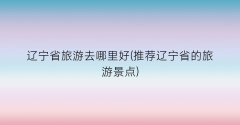 辽宁省旅游去哪里好(推荐辽宁省的旅游景点)