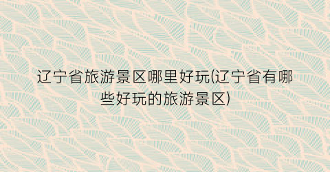 辽宁省旅游景区哪里好玩(辽宁省有哪些好玩的旅游景区)