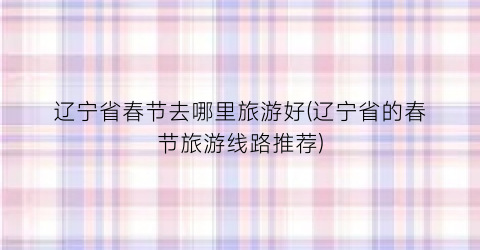 辽宁省春节去哪里旅游好(辽宁省的春节旅游线路推荐)