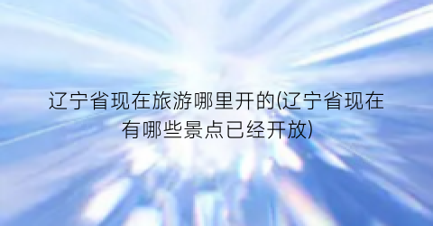 辽宁省现在旅游哪里开的(辽宁省现在有哪些景点已经开放)