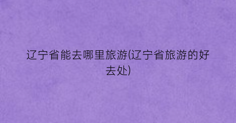 辽宁省能去哪里旅游(辽宁省旅游的好去处)