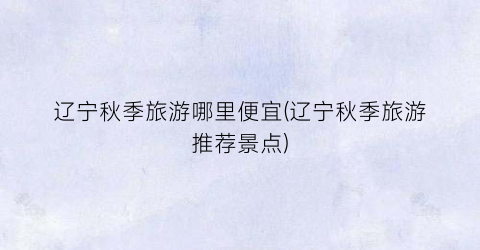 辽宁秋季旅游哪里便宜(辽宁秋季旅游推荐景点)