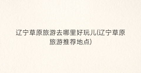 辽宁草原旅游去哪里好玩儿(辽宁草原旅游推荐地点)