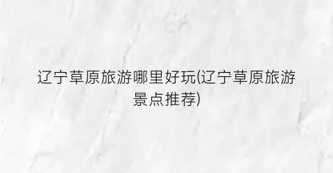 辽宁草原旅游哪里好玩(辽宁草原旅游景点推荐)