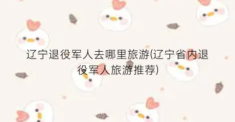 辽宁退役军人去哪里旅游(辽宁省内退役军人旅游推荐)