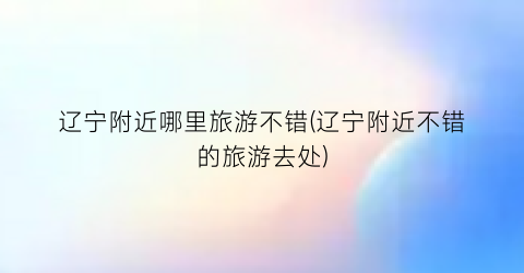 辽宁附近哪里旅游不错(辽宁附近不错的旅游去处)