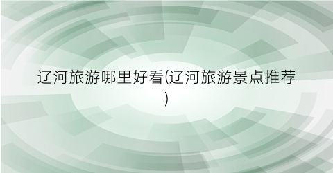 辽河旅游哪里好看(辽河旅游景点推荐)