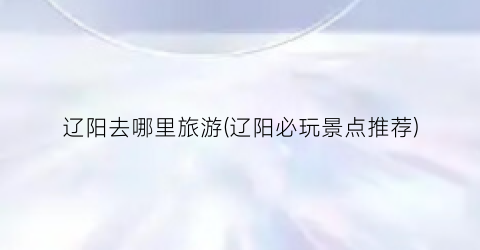 辽阳去哪里旅游(辽阳必玩景点推荐)