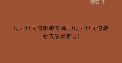 辽阳县周边旅游有哪里(辽阳县周边游必去景点推荐)