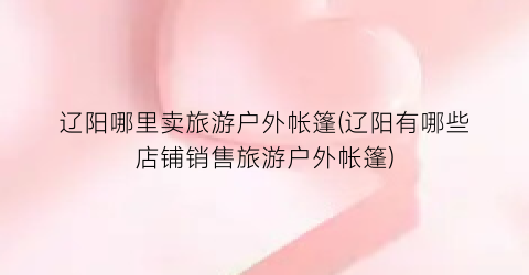 辽阳哪里卖旅游户外帐篷(辽阳有哪些店铺销售旅游户外帐篷)