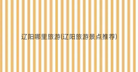 辽阳哪里旅游(辽阳旅游景点推荐)