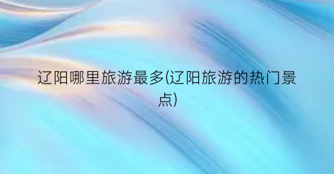 辽阳哪里旅游最多(辽阳旅游的热门景点)
