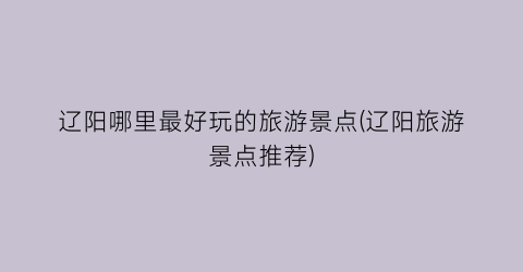 辽阳哪里最好玩的旅游景点(辽阳旅游景点推荐)