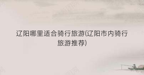 辽阳哪里适合骑行旅游(辽阳市内骑行旅游推荐)