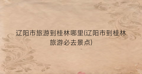 辽阳市旅游到桂林哪里(辽阳市到桂林旅游必去景点)