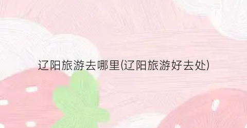 辽阳旅游去哪里(辽阳旅游好去处)