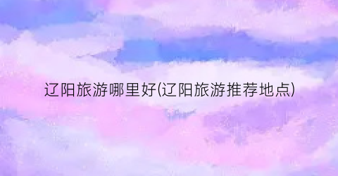 辽阳旅游哪里好(辽阳旅游推荐地点)
