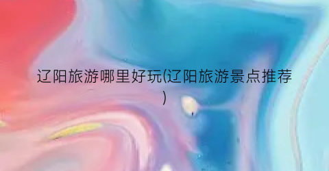 辽阳旅游哪里好玩(辽阳旅游景点推荐)