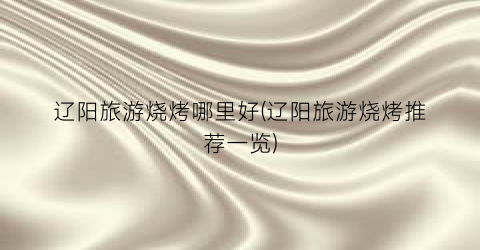 辽阳旅游烧烤哪里好(辽阳旅游烧烤推荐一览)