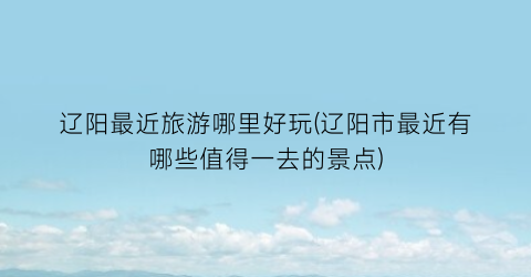 辽阳最近旅游哪里好玩(辽阳市最近有哪些值得一去的景点)