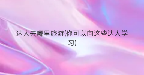 达人去哪里旅游(你可以向这些达人学习)