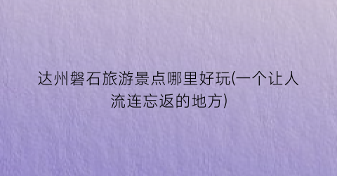 达州磐石旅游景点哪里好玩(一个让人流连忘返的地方)