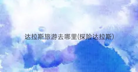达拉斯旅游去哪里(探险达拉斯)