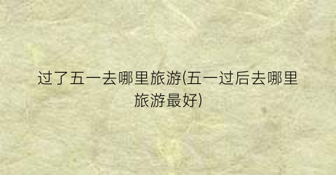 过了五一去哪里旅游(五一过后去哪里旅游最好)