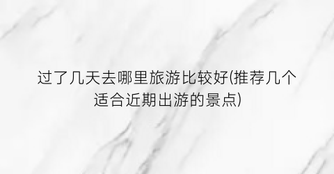 过了几天去哪里旅游比较好(推荐几个适合近期出游的景点)