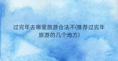 过完年去哪里旅游合法不(推荐过完年旅游的几个地方)