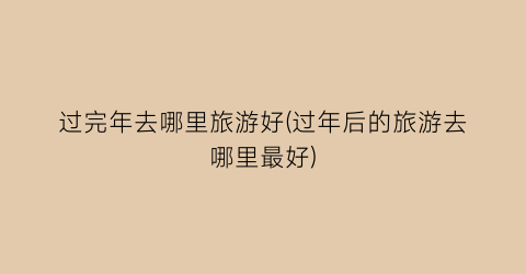 过完年去哪里旅游好(过年后的旅游去哪里最好)