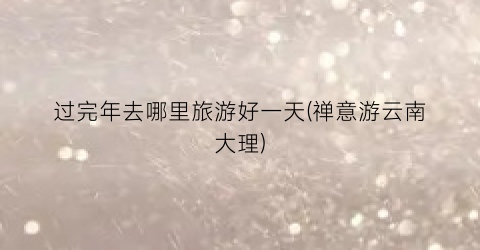 过完年去哪里旅游好一天(禅意游云南大理)