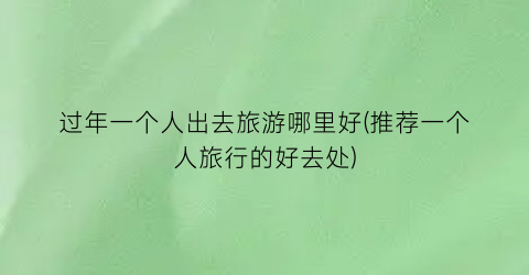 过年一个人出去旅游哪里好(推荐一个人旅行的好去处)